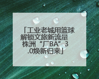 工业老城用篮球解锁文旅新流量 株洲“厂BA”3.0焕新归来
